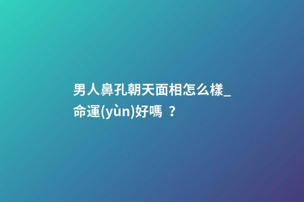 男人鼻孔朝天面相怎么樣_命運(yùn)好嗎？